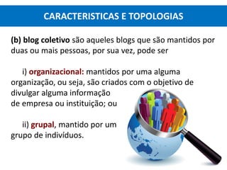 (b) blog coletivo são aqueles blogs que são mantidos por
duas ou mais pessoas, por sua vez, pode ser
i) organizacional: mantidos por uma alguma
organização, ou seja, são criados com o objetivo de
divulgar alguma informação
de empresa ou instituição; ou
ii) grupal, mantido por um
grupo de indivíduos.
CARACTERISTICAS E TOPOLOGIAS
 
