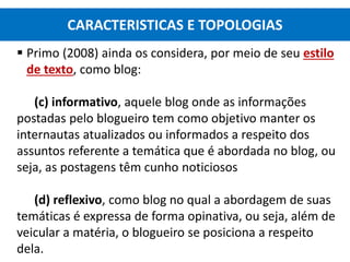  Primo (2008) ainda os considera, por meio de seu estilo
de texto, como blog:
(c) informativo, aquele blog onde as informações
postadas pelo blogueiro tem como objetivo manter os
internautas atualizados ou informados a respeito dos
assuntos referente a temática que é abordada no blog, ou
seja, as postagens têm cunho noticiosos
(d) reflexivo, como blog no qual a abordagem de suas
temáticas é expressa de forma opinativa, ou seja, além de
veicular a matéria, o blogueiro se posiciona a respeito
dela.
CARACTERISTICAS E TOPOLOGIAS
 