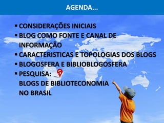 AGENDA...
 CONSIDERAÇÕES INICIAIS
 BLOG COMO FONTE E CANAL DE
INFORMAÇÃO
 CARACTERISTICAS E TOPOLOGIAS DOS BLOGS
 BLOGOSFERA E BIBLIOBLOGOSFERA
 PESQUISA:
BLOGS DE BIBLIOTECONOMIA
NO BRASIL
 