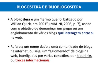  A blogosfera é um “termo que foi batizado por
Willian Quick, em 2001”. (MALINI, 2008, p. 7), usado
com o objetivo de denominar um grupo ou um
englobamento de vários blogs que interagem entre si
na web.
 Refere a um nome dado a uma comunidade de blogs
na internet, ou seja, um “aglomerado” de blogs na
web, interligados por varias conexões, por hiperlinks
ou trocas informacionais.
BLOGOSFERA E BIBLIOBLOGOSFERA
 