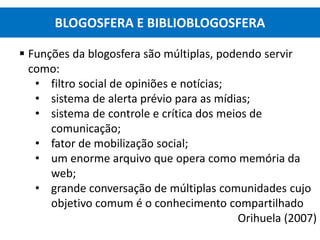  Funções da blogosfera são múltiplas, podendo servir
como:
• filtro social de opiniões e notícias;
• sistema de alerta prévio para as mídias;
• sistema de controle e crítica dos meios de
comunicação;
• fator de mobilização social;
• um enorme arquivo que opera como memória da
web;
• grande conversação de múltiplas comunidades cujo
objetivo comum é o conhecimento compartilhado
Orihuela (2007)
BLOGOSFERA E BIBLIOBLOGOSFERA
 