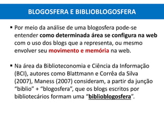  Por meio da análise de uma blogosfera pode-se
entender como determinada área se configura na web
com o uso dos blogs que a representa, ou mesmo
envolver seu movimento e memória na web.
 Na área da Biblioteconomia e Ciência da Informação
(BCI), autores como Blattmann e Corrêa da Silva
(2007), Maness (2007) consideram, a partir da junção
“biblio” + “blogosfera”, que os blogs escritos por
bibliotecários formam uma “biblioblogosfera”.
BLOGOSFERA E BIBLIOBLOGOSFERA
 