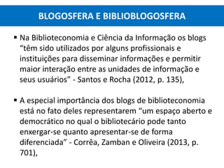  Na Biblioteconomia e Ciência da Informação os blogs
“têm sido utilizados por alguns profissionais e
instituições para disseminar informações e permitir
maior interação entre as unidades de informação e
seus usuários” - Santos e Rocha (2012, p. 135),
 A especial importância dos blogs de biblioteconomia
está no fato deles representarem “um espaço aberto e
democrático no qual o bibliotecário pode tanto
enxergar-se quanto apresentar-se de forma
diferenciada” - Corrêa, Zamban e Oliveira (2013, p.
701),
BLOGOSFERA E BIBLIOBLOGOSFERA
 