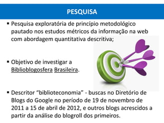  Pesquisa exploratória de princípio metodológico
pautado nos estudos métricos da informação na web
com abordagem quantitativa descritiva;
 Objetivo de investigar a
Biblioblogosfera Brasileira.
 Descritor “biblioteconomia” - buscas no Diretório de
Blogs do Google no período de 19 de novembro de
2011 a 15 de abril de 2012, e outros blogs acrescidos a
partir da análise do blogroll dos primeiros.
PESQUISA
 