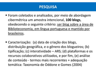  Foram coletados e analisados, por meio de abordagem
cibermétrica um amostra intencional, 100 blogs,
obedecendo o seguinte critério: ser blog sobre a área de
Biblioteconomia, em língua portuguesa e mantido por
brasileiros.
 Caracterização: (a) data de criação dos blogs,
distribuição geográfica, e o gênero dos blogueiros; (b)
tipificação; (c) interatividade – ARS; (d) plataformas e os
recursos colaborativos utilizados, e por fim, (e) análise
de conteúdo - termos mais recorrentes + adequação
temática: Taxonomia de Oddone e Gomes (2004)
PESQUISA
 