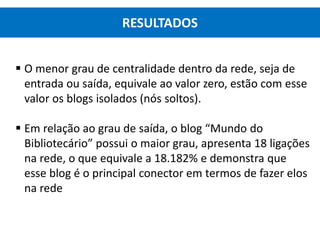  O menor grau de centralidade dentro da rede, seja de
entrada ou saída, equivale ao valor zero, estão com esse
valor os blogs isolados (nós soltos).
 Em relação ao grau de saída, o blog “Mundo do
Bibliotecário” possui o maior grau, apresenta 18 ligações
na rede, o que equivale a 18.182% e demonstra que
esse blog é o principal conector em termos de fazer elos
na rede
RESULTADOS
 