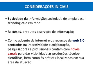  Sociedade da Informação: sociedade de ampla base
tecnológica e em rede
 Recursos, produtos e serviços de informação;
 Com o advento da internet e os recursos da web 2.0
centrados na interatividade e colaboração,
pesquisadores e profissionais contam com novos
canais para dar visibilidade às produções técnico-
científicas, bem como às práticas localizadas em sua
área de atuação
CONSIDERAÇÕES INICIAIS
 