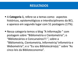  A Categoria 1, refere-se a temas como: aspectos
históricos, epistemológicos e interdisciplinares da BCI,
e aparece em segundo lugar com 51 postagens (17%).
 Nessa categoria temos o blog “A Informação ” com
postagem sobre “Bibliometria e Cientometria”; o
“Bibliotecários e Concurseiros!!! ”, sobre a
“Bibliometria, Cientometria, Informetria/ infometria e
Webometria”; e o “Eu sou Bibliotecário(a) ” sobre “As
cinco leis da Biblioteconomia”.
RESULTADOS
 