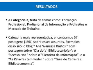  A Categoria 2, trata de temas como: Formação
Profissional, Profissional da Informação e Profissões e
Mercado de Trabalho.
 Categoria mais representativa, encontramos 57
postagens (19%) sobre esses assuntos, Exemplos
disso são: o blog “ Ana Wanessa Bastos ” com
postagem sobre “Dia do(a) Bibliotecário(a)”; o
“Acesso Hot ” sobre o “Cientista da Informação”; e o
“As Palavras tem Poder ” sobre “Guia de Carreiras:
Biblioteconomia”.
RESULTADOS
 