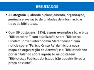  A Categoria 3, aborda o planejamento, organização,
gerência e avaliação de unidades de informação e
tipos de bibliotecas,
 Com 39 postagens (13%), alguns exemplos são: o blog
“Bibliotecária ” com atualização sobre “Biblioteca
Escolar”; o “Biblioteconomia Maranhense ” com
notícia sobre “Palácio Cristo Rei dá início a nova
etapa de organização do Acervo”; e o “Biblioteclando
por aí ” falando sobre aquisição na postagem
“Bibliotecas Publicas do Estado irão adquirir livros a
preço de custo”.
RESULTADOS
 