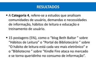  A Categoria 4, refere-se a estudos que analisam
comunidades de usuário, demandas e necessidades
de informação, hábitos de leitura e educação e
treinamento de usuário.
 15 postagens (5%), como o “blog Beth Baltar ” sobre
“Hábitos de Leitura” o “Portal do Bibliotecário ” sobre
“O hábito de leitura está cada vez mais eletrônico” e
o “Bibliotecno ” sobre “Kindle Fire ataca no mercado
e se torna queridinho no consumo de informação”.
RESULTADOS
 