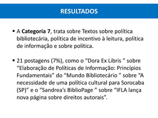  A Categoria 7, trata sobre Textos sobre política
bibliotecária, política de incentivo à leitura, política
de informação e sobre política.
 21 postagens (7%), como o “Dora Ex Libris ” sobre
“Elaboração de Políticas de Informação: Princípios
Fundamentais” do “Mundo Bibliotecário ” sobre “A
necessidade de uma política cultural para Sorocaba
(SP)” e o “Sandrea’s BiblioPage ” sobre “IFLA lança
nova página sobre direitos autorais”.
RESULTADOS
 
