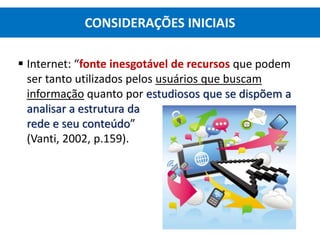  Internet: “fonte inesgotável de recursos que podem
ser tanto utilizados pelos usuários que buscam
informação quanto por estudiosos que se dispõem a
analisar a estrutura da
rede e seu conteúdo”
(Vanti, 2002, p.159).
CONSIDERAÇÕES INICIAIS
 