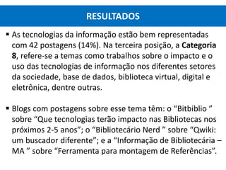  As tecnologias da informação estão bem representadas
com 42 postagens (14%). Na terceira posição, a Categoria
8, refere-se a temas como trabalhos sobre o impacto e o
uso das tecnologias de informação nos diferentes setores
da sociedade, base de dados, biblioteca virtual, digital e
eletrônica, dentre outras.
 Blogs com postagens sobre esse tema têm: o “Bitbiblio ”
sobre “Que tecnologias terão impacto nas Bibliotecas nos
próximos 2-5 anos”; o “Bibliotecário Nerd ” sobre “Qwiki:
um buscador diferente”; e a “Informação de Bibliotecária –
MA ” sobre “Ferramenta para montagem de Referências”.
RESULTADOS
 