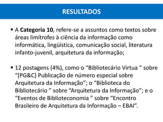  A Categoria 10, refere-se a assuntos como textos sobre
áreas limítrofes à ciência da informação como
informática, lingüística, comunicação social, literatura
infanto-juvenil, arquitetura da informação;
 12 postagens (4%), como o “Bibliotecário Virtua ” sobre
“[PG&C] Publicação de número especial sobre
Arquitetura da Informação”; o “Biblioteca do
Bibliotecário ” sobre “Arquitetura da Informação”; e o
“Eventos de Biblioteconomia ” sobre “Encontro
Brasileiro de Arquitetura da Informação – EBAI”.
RESULTADOS
 