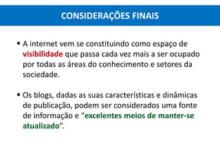  A internet vem se constituindo como espaço de
visibilidade que passa cada vez mais a ser ocupado
por todas as áreas do conhecimento e setores da
sociedade.
 Os blogs, dadas as suas características e dinâmicas
de publicação, podem ser considerados uma fonte
de informação e “excelentes meios de manter-se
atualizado”.
CONSIDERAÇÕES FINAIS
 