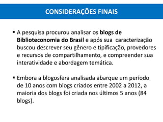  A pesquisa procurou analisar os blogs de
Biblioteconomia do Brasil e após sua caracterização
buscou descrever seu gênero e tipificação, provedores
e recursos de compartilhamento, e compreender sua
interatividade e abordagem temática.
 Embora a blogosfera analisada abarque um período
de 10 anos com blogs criados entre 2002 a 2012, a
maioria dos blogs foi criada nos últimos 5 anos (84
blogs).
CONSIDERAÇÕES FINAIS
 