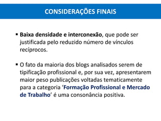  Baixa densidade e interconexão, que pode ser
justificada pelo reduzido número de vínculos
recíprocos.
 O fato da maioria dos blogs analisados serem de
tipificação profissional e, por sua vez, apresentarem
maior peso publicações voltadas tematicamente
para a categoria ‘Formação Profissional e Mercado
de Trabalho’ é uma consonância positiva.
CONSIDERAÇÕES FINAIS
 