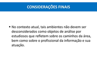  No contexto atual, tais ambientes não devem ser
desconsiderados como objetos de análise por
estudiosos que refletem sobre os caminhos da área,
bem como sobre o profissional da informação e sua
atuação.
CONSIDERAÇÕES FINAIS
 