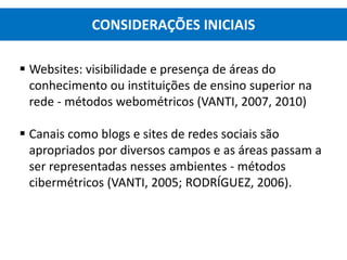  Websites: visibilidade e presença de áreas do
conhecimento ou instituições de ensino superior na
rede - métodos webométricos (VANTI, 2007, 2010)
 Canais como blogs e sites de redes sociais são
apropriados por diversos campos e as áreas passam a
ser representadas nesses ambientes - métodos
cibermétricos (VANTI, 2005; RODRÍGUEZ, 2006).
CONSIDERAÇÕES INICIAIS
 