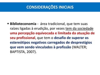  Biblioteconomia - área tradicional, que tem suas
raízes ligadas à erudição, por vezes tem da sociedade
uma percepção equivocada e limitada da atuação de
seu profissional, que tem o desafio de superar os
estereótipos negativos carregados de desprestígios
que vem sendo vinculados à profissão (WALTER;
BAPTISTA, 2007).
CONSIDERAÇÕES INICIAIS
 