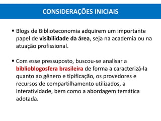  Blogs de Biblioteconomia adquirem um importante
papel de visibilidade da área, seja na academia ou na
atuação profissional.
 Com esse pressuposto, buscou-se analisar a
biblioblogosfera brasileira de forma a caracterizá-la
quanto ao gênero e tipificação, os provedores e
recursos de compartilhamento utilizados, a
interatividade, bem como a abordagem temática
adotada.
CONSIDERAÇÕES INICIAIS
 