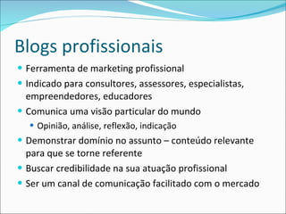 Blogs profissionais Ferramenta de marketing profissional Indicado para consultores, assessores, especialistas, empreendedores, educadores Comunica uma visão particular do mundo Opinião, análise, reflexão, indicação Demonstrar domínio no assunto – conteúdo relevante para que se torne referente Buscar credibilidade na sua atuação profissional Ser um canal de comunicação facilitado com o mercado 