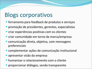 Blogs corporativos ferramenta para feedback de produtos e serviços promoção de presidentes, gerentes, especialistas criar experiências positivas com os clientes criar comunidade em torno da marca/empresa comunicação direta, objetiva, com mensagens preferenciais complementar ações de comunicação institucional apresentar visão da empresa humanizar o relacionamento com o cliente proporcionar diálogos, sendo transparente 
