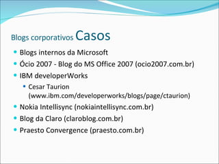 Blogs corporativos  Casos Blogs internos da Microsoft Ócio 2007 - Blog do MS Office 2007 (ocio2007.com.br) IBM developerWorks Cesar Taurion (www.ibm.com/developerworks/blogs/page/ctaurion) Nokia Intellisync (nokiaintellisync.com.br) Blog da Claro (claroblog.com.br) Praesto Convergence (praesto.com.br) 