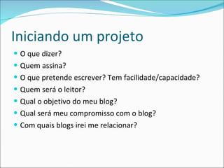 Iniciando um projeto O que dizer? Quem assina? O que pretende escrever? Tem facilidade/capacidade? Quem será o leitor? Qual o objetivo do meu blog? Qual será meu compromisso com o blog? Com quais blogs irei me relacionar? 