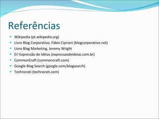 Referências Wikipedia (pt.wikipedia.org) Livro Blog Corporativo, Fábio Cipriani (blogcorporativo.net) Livro Blog Marketing, Jeremy Wright Ei! Expressão de Idéias (expressaodeideias.com.br) CommonCraft (commoncraft.com) Google Blog Search (google.com/blogsearch) Technorati (technorati.com) 