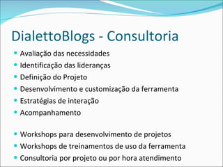 DialettoBlogs - Consultoria Avaliação das necessidades Identificação das lideranças Definição do Projeto Desenvolvimento e customização da ferramenta Estratégias de interação Acompanhamento Workshops para desenvolvimento de projetos Workshops de treinamentos de uso da ferramenta Consultoria por projeto ou por hora atendimento 