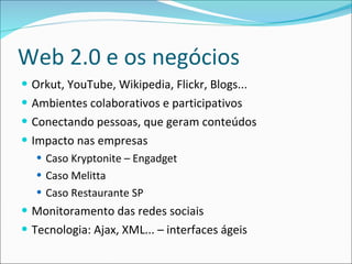 Web 2.0 e os negócios Orkut, YouTube, Wikipedia, Flickr, Blogs... Ambientes colaborativos e participativos Conectando pessoas, que geram conteúdos Impacto nas empresas Caso Kryptonite – Engadget Caso Melitta Caso Restaurante SP Monitoramento das redes sociais Tecnologia: Ajax, XML... – interfaces ágeis 