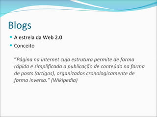 Blogs A estrela da Web 2.0 Conceito “ Página na internet cuja estrutura permite de forma rápida e simplificada a publicação de conteúdo na forma de posts (artigos), organizados cronologicamente de forma inversa.” (Wikipedia) 