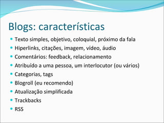 Blogs: características Texto simples, objetivo, coloquial, próximo da fala Hiperlinks, citações, imagem, vídeo, áudio Comentários: feedback, relacionamento Atribuído a uma pessoa, um interlocutor (ou vários) Categorias, tags Blogroll (eu recomendo) Atualização simplificada Trackbacks RSS 