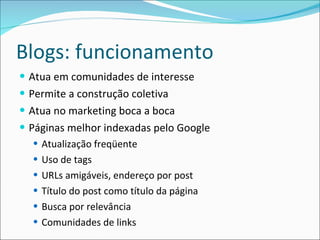 Blogs: funcionamento Atua em comunidades de interesse Permite a construção coletiva Atua no marketing boca a boca Páginas melhor indexadas pelo Google Atualização freqüente Uso de tags URLs amigáveis, endereço por post Título do post como título da página Busca por relevância Comunidades de links 