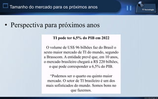  Tamanho do mercado para os próximos anos


 • Perspectiva para próximos anos
                       TI pode ter 6,5% do PIB em 2022

                    O volume de US$ 96 bilhões faz do Brasil o
                  sexto maior mercado de TI do mundo, segundo
                  a Brasscom. A entidade prevê que, em 10 anos,
                  o mercado brasileiro chegará a R$ 220 bilhões,
                     o que pode corresponder a 6,5% do PIB.

                     “Podemos ser o quarto ou quinto maior
                   mercado. O setor de TI brasileiro é um dos
                   mais sofisticados do mundo. Somos bons no
                                   que fazemos.
                                                                   www.titecnologia.net
 