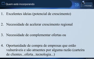  Quem está incorporando

1. Excelentes ideias (potencial de crescimento)

2. Necessidade de acelerar crescimento regional

3. Necessidade de complementar ofertas ou

4. Oportunidade de compra de empresas que estão
   vulneráveis e são atraentes por alguma razão (carteira
   de clientes...oferta...tecnologia...)
                                                            www.titecnologia.net
 