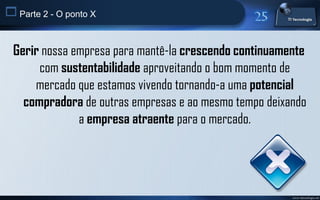 Parte 2 - O ponto X


 Gerir nossa empresa para mantê-la crescendo continuamente
      com sustentabilidade aproveitando o bom momento de
     mercado que estamos vivendo tornando-a uma potencial
   compradora de outras empresas e ao mesmo tempo deixando
              a empresa atraente para o mercado.




                                                       www.titecnologia.net
 