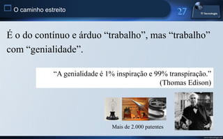  O caminho estreito


 É o do contínuo e árduo “trabalho”, mas “trabalho”
 com “genialidade”.

                “A genialidade é 1% inspiração e 99% transpiração.”
                                                   (Thomas Edison)




                                  Mais de 2.000 patentes
                                                                www.titecnologia.net
 