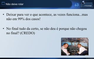  Não deixe rolar

 • Deixar para ver o que acontece, as vezes funciona...mas
   não em 99% dos casos!

 • No final tudo da certo, se não deu é porque não chegou
   no final? (CREDO)




                                                        www.titecnologia.net
 