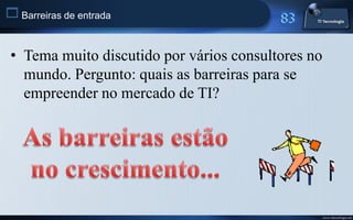  Barreiras de entrada


 • Tema muito discutido por vários consultores no
   mundo. Pergunto: quais as barreiras para se
   empreender no mercado de TI?




                                                    www.titecnologia.net
 
