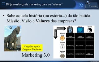  Dirija o esforço de marketing para os “valores”


 • Sabe aquela história (ou estória...) da tão batida:
   Missão, Visão e Valores das empresas?




                 Ninguém agrada
                Gregos e Ttroianos

                Marketing 3.0
                                                     www.titecnologia.net
 
