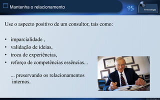 Mantenha o relacionamento

 Use o aspecto positivo de um consultor, tais como:

 •   imparcialidade ,
 •   validação de ideias,
 •   troca de experiências,
 •   reforço de competências essências...

     ... preservando os relacionamentos
      internos.


                                                      www.titecnologia.net
 