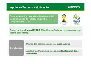 Apoio ao Turismo - Motivação


Grandes eventos com visibilidade mundial:
Copa do Mundo de Futebol em 2014 e
Olimpíadas em 2016.



Grupo de trabalho no BNDES: Ministério do Turismo, representantes do
setor e consultores.




               Prazos das operações no setor inadequados
Conclusões:
               Associar ao Programa a questão da Sustentabilidade
               Ambiental
 