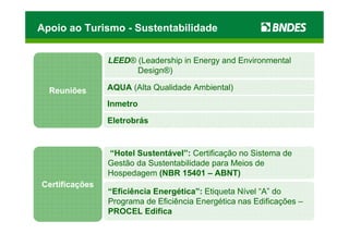Apoio ao Turismo - Sustentabilidade


                LEED® (Leadership in Energy and Environmental
                      Design®)

  Reuniões      AQUA (Alta Qualidade Ambiental)
                Inmetro

                Eletrobrás


                “Hotel Sustentável”: Certificação no Sistema de
                Gestão da Sustentabilidade para Meios de
                Hospedagem (NBR 15401 – ABNT)
Certificações
                “Eficiência Energética”: Etiqueta Nível “A” do
                Programa de Eficiência Energética nas Edificações –
                PROCEL Edifica
 