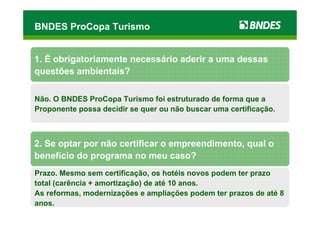 BNDES ProCopa Turismo


1. É obrigatoriamente necessário aderir a uma dessas
questões ambientais?

Não. O BNDES ProCopa Turismo foi estruturado de forma que a
Proponente possa decidir se quer ou não buscar uma certificação.



2. Se optar por não certificar o empreendimento, qual o
benefício do programa no meu caso?
Prazo. Mesmo sem certificação, os hotéis novos podem ter prazo
total (carência + amortização) de até 10 anos.
As reformas, modernizações e ampliações podem ter prazos de até 8
anos.
 