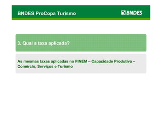 BNDES ProCopa Turismo




3. Qual a taxa aplicada?


As mesmas taxas aplicadas no FINEM – Capacidade Produtiva –
Comércio, Serviços e Turismo
 