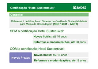 Certificação “Hotel Sustentável”

Conceito:

Refere-se à certificação no Sistema de Gestão da Sustentabilidade
       para Meios de Hospedagem (NBR 15401 – ABNT)

SEM a certificação Hotel Sustentável:
                   Novos hotéis: até 10 anos
                   Reformas e modernizações: até 08 anos

COM a certificação Hotel Sustentável:
                   Novos hotéis: até 18 anos
Novos Prazos
                   Reformas e modernizações: até 12 anos
 
