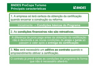 BNDES ProCopa Turismo
Principais características

1. A empresa só terá certeza da obtenção da certificação
quando encerrar a construção ou reforma.

     Inicialmente → Condições básicas do Programa

2. As condições financeiras não são retroativas.

A diferença de juros paga antes da obtenção da certificação
não é devolvida e as novas condições de prazo e juros só
      passam a valer após a entrega da certificação;

3. Não será necessário um aditivo ao contrato quando o
empreendimento obtiver a certificação.

O contrato já prevê todas as condições do programa de forma
                que não é necessário alterá-lo.
 